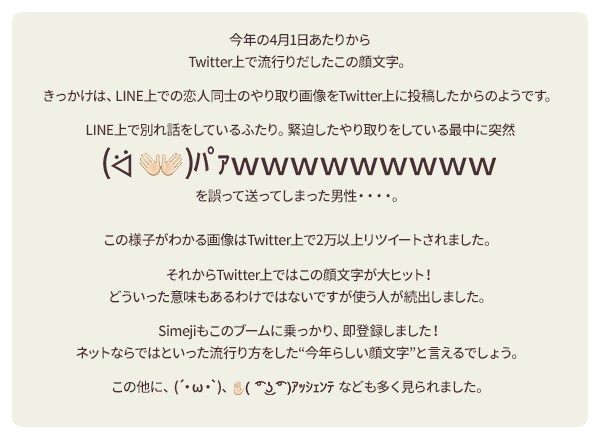 今年の4月1日あたりからツィッター上で流行りだしたこの顔文字。きっかけは、LINE上での恋人同士のやり取り画像をツィッター上に投稿したからのようです。LINE上で別れ話をしているふたり。緊迫したやり取りをしている最中に突然「( ᐛ) パァｗｗｗｗｗｗｗｗｗ」を誤って送ってしまった男性・・・・。この様子がわかる画像はツィッター上で2万以上リツイートされました。それからツィッター上ではこの顔文字が大ヒット！どういった意味もあるわけではないですが使う人が続出しました。Simejiもこのブームに乗っかり、即登録しました！ネットならではといった流行り方をした“今年らしい顔文字”と言えるでしょう。この他に、(´・ω・`)、 ( ͡° ͜ʖ ͡° )ｱｯｼｪﾝﾃなども多く見られました。